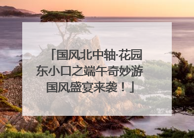 国风北中轴·花园东小口之端午奇妙游国风盛宴来袭！